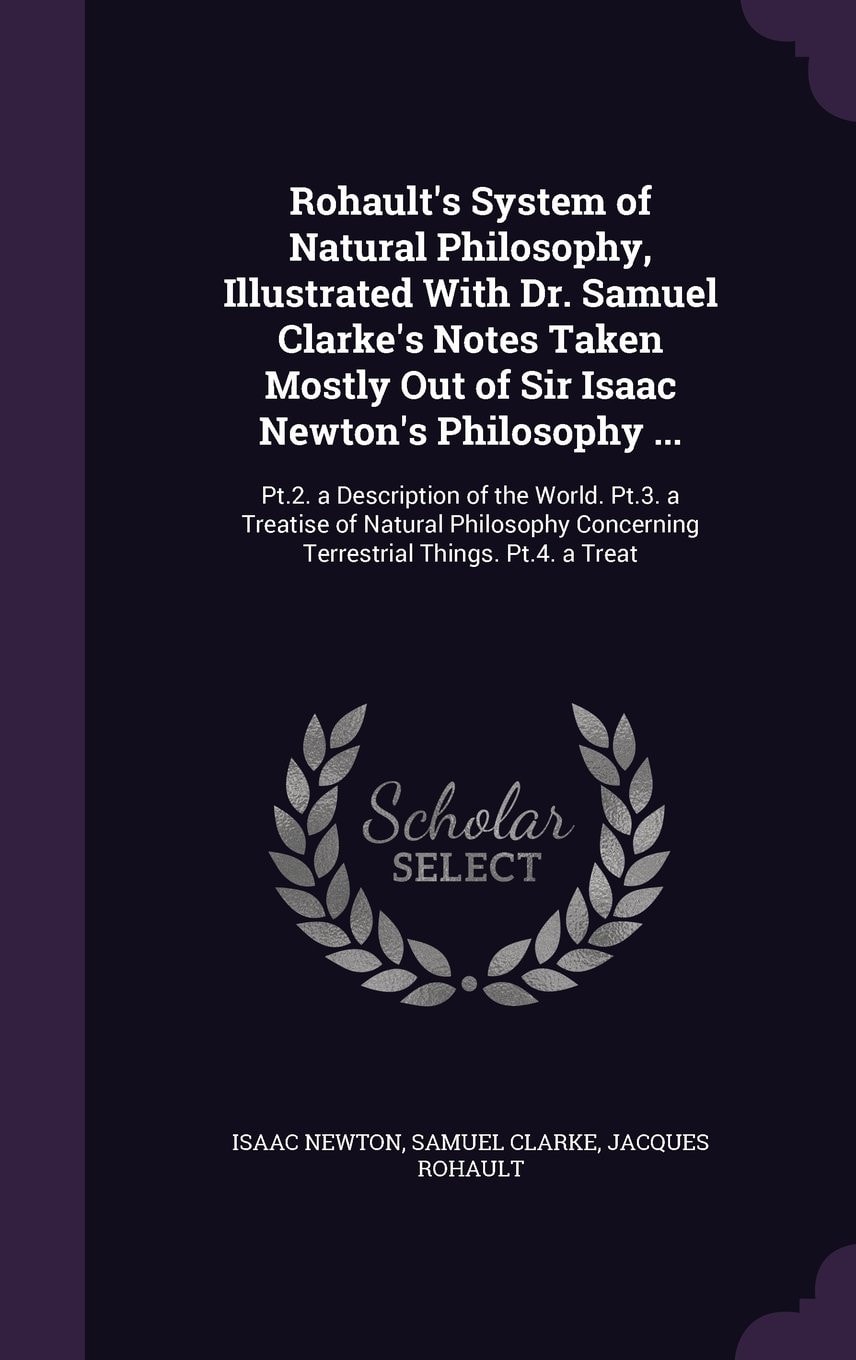 Rohault's System of Natural Philosophy, Illustrated With Dr. Samuel Clarke's Notes Taken Mostly Out of Sir Isaac Newton's Philosophy ... Pt.2. a Description of the World. Pt.3. a Treatise of Natural Philosophy Concerning Terrestrial Things. Pt.4. a Treat