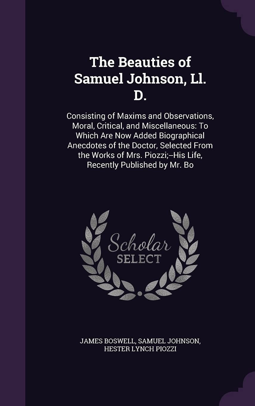 The Beauties of Samuel Johnson, Ll. D. Consisting of Maxims and Observations, Moral, Critical, and Miscellaneous: To Which Are Now Added Biographical Anecdotes of the Doctor, Selected From the Works of Mrs. Piozzi;--His Life, Recently Published by Mr. Bo
