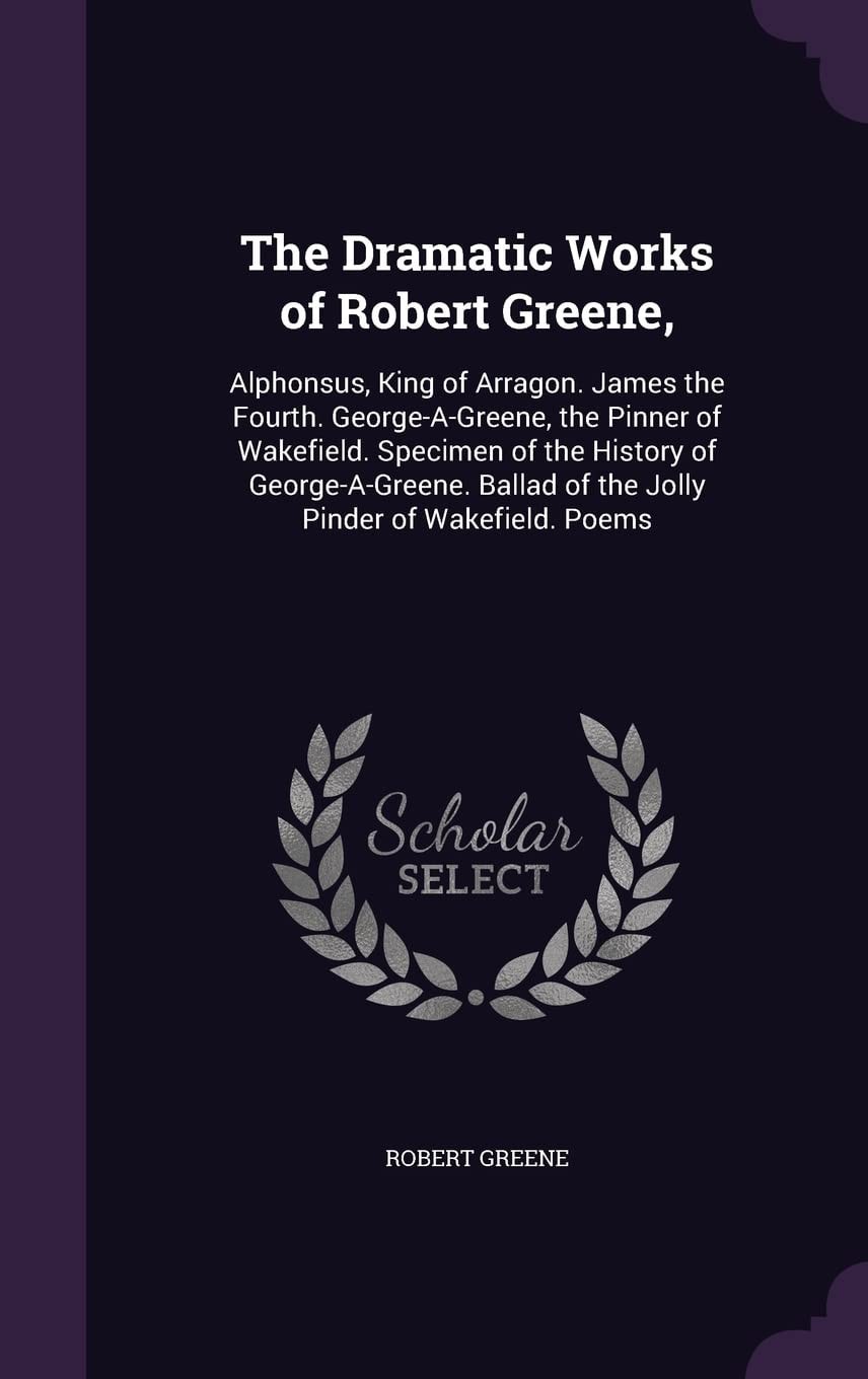 The Dramatic Works of Robert Greene Alphonsus, King of Arragon. James the Fourth. George-A-Greene, the Pinner of Wakefield. Specimen of the History of George-a-Greene. Ballad of the Jolly Pinder of Wakefield. Poems