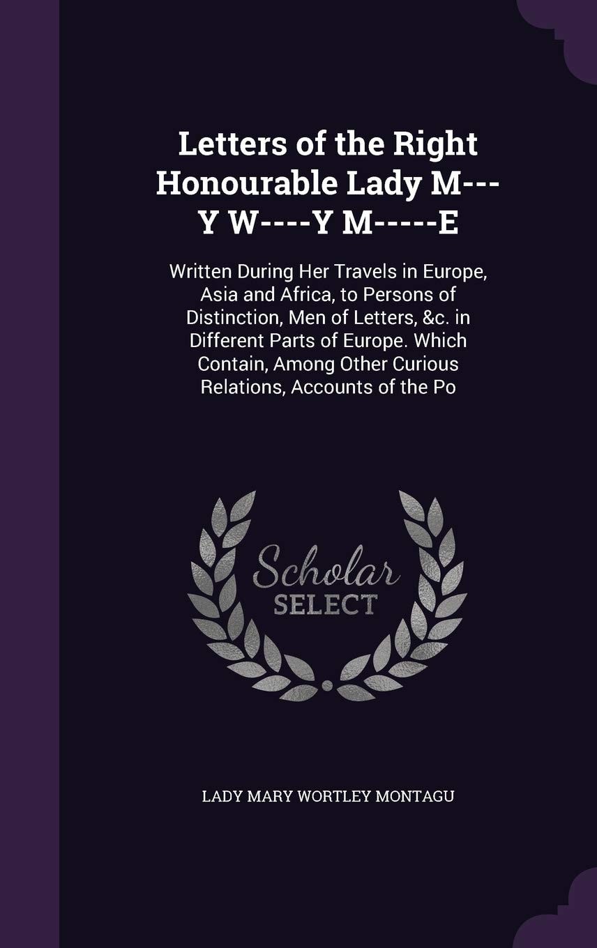 Letters of the Right Honourable Lady M---Y W----y M-----e Written During Her Travels in Europe, Asia and Africa, to Persons of Distinction, Men of Letters, &C. in Different Parts of Europe. Which Contain, Among Other Curious Relations, Accounts of the Po