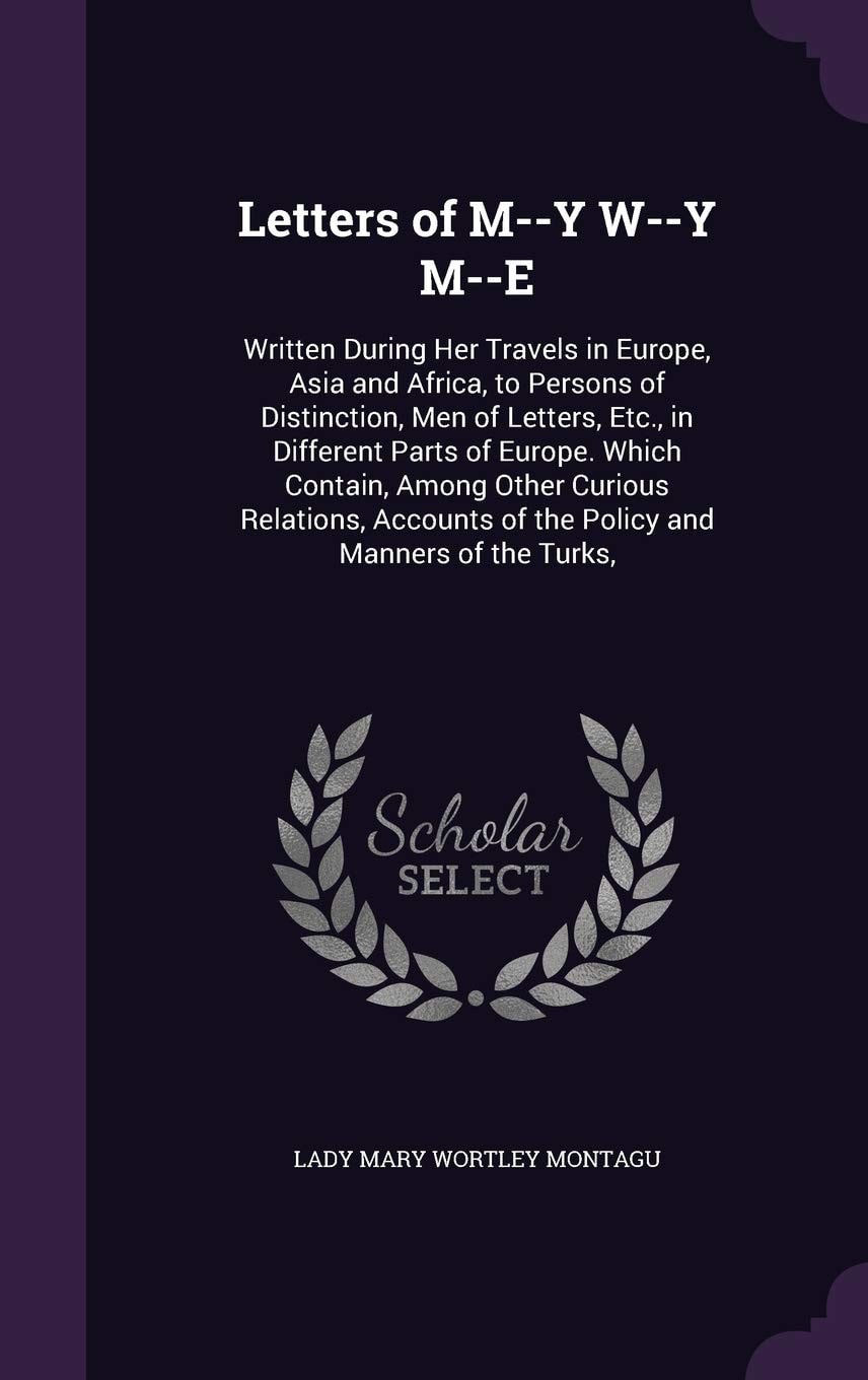 Letters of M--Y W--y M--e Written During Her Travels in Europe, Asia and Africa, to Persons of Distinction, Men of Letters, Etc. , in Different Parts of Europe. Which Contain, Among Other Curious Relations, Accounts of the Policy and Manners of the Turks,
