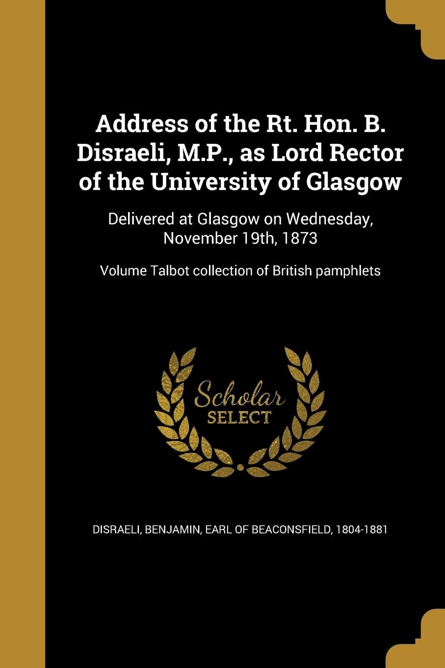 Address of the Rt. Hon. B. Disraeli, M. P. , As Lord Rector of the University of Glasgow Delivered at Glasgow on Wednesday, November 19th, 1873; Volume Talbot Collection of British Pamphlets