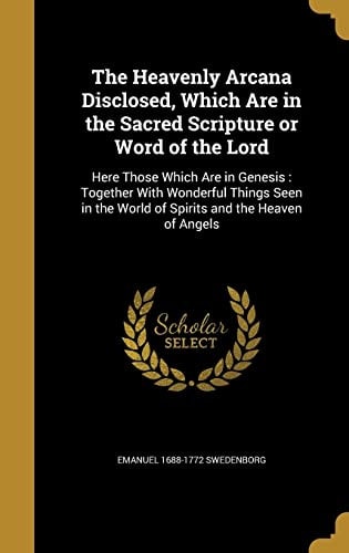 The Heavenly Arcana Disclosed, Which Are in the Sacred Scripture Or Word of the Lord Here Those Which Are in Genesis: Together With Wonderful Things Seen in the World of Spirits and the Heaven of Angels