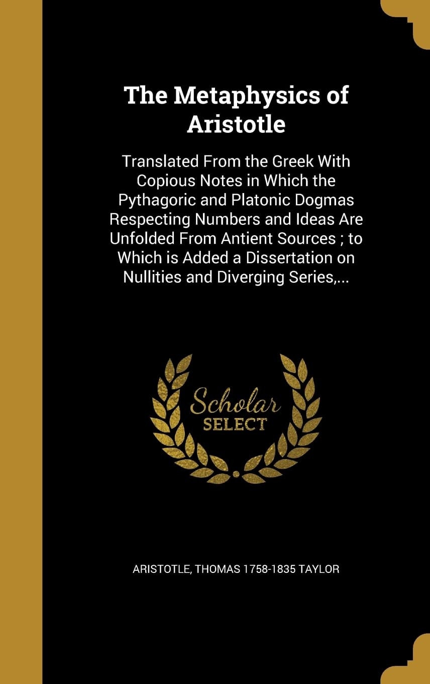 The Metaphysics of Aristotle Translated From the Greek With Copious Notes in Which the Pythagoric and Platonic Dogmas Respecting Numbers and Ideas Are Unfolded From Antient Sources; to Which is Added a Dissertation on Nullities and Diverging Series,