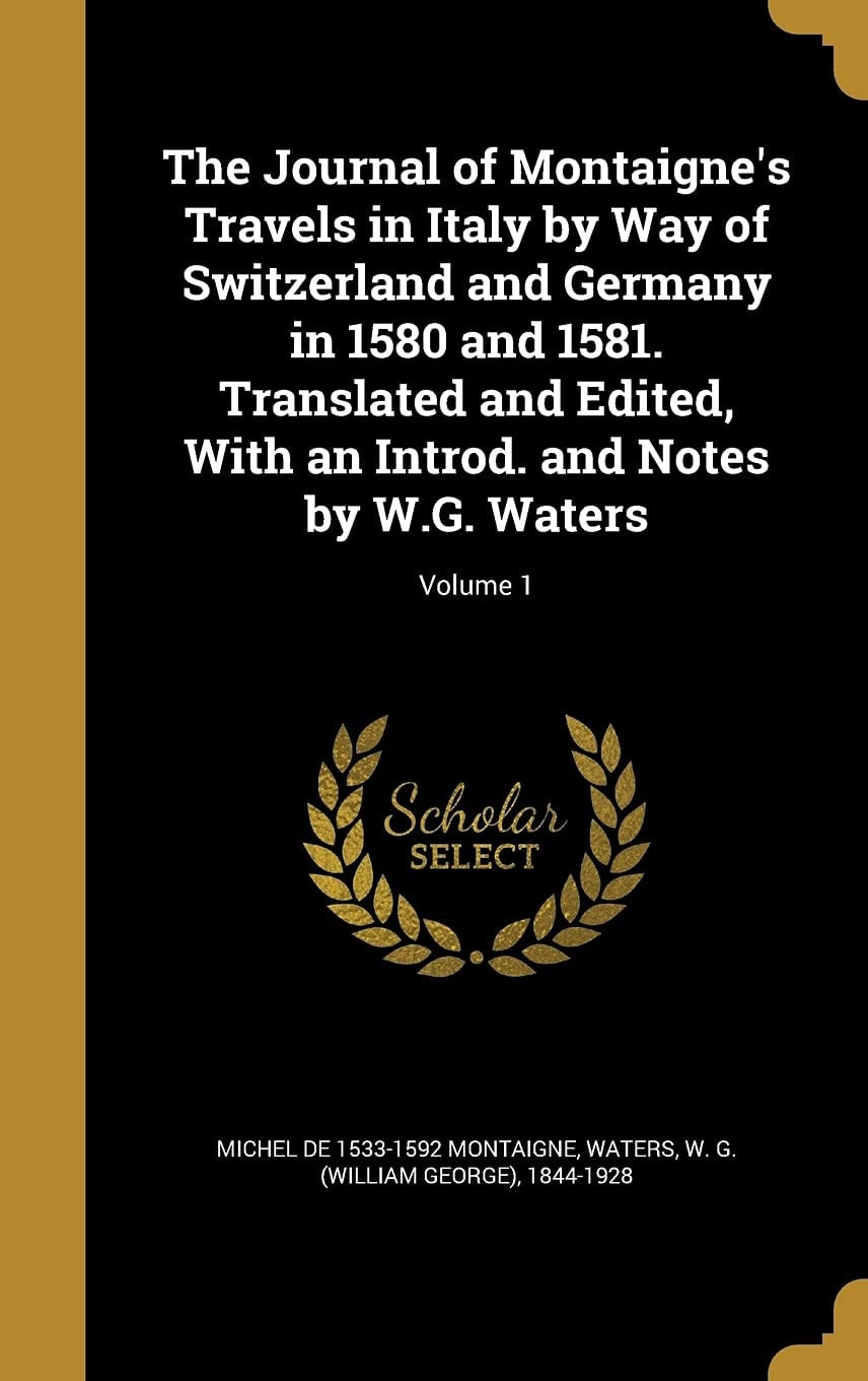 The Journal of Montaigne's Travels in Italy by Way of Switzerland and Germany in 1580 and 1581. Translated and Edited, with an Introd. and Notes by W. G. Waters; Volume 1