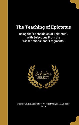 The Teaching of Epictetus Being the Encheiridion of Epictetus, with Selections from the Dissertations and Fragments