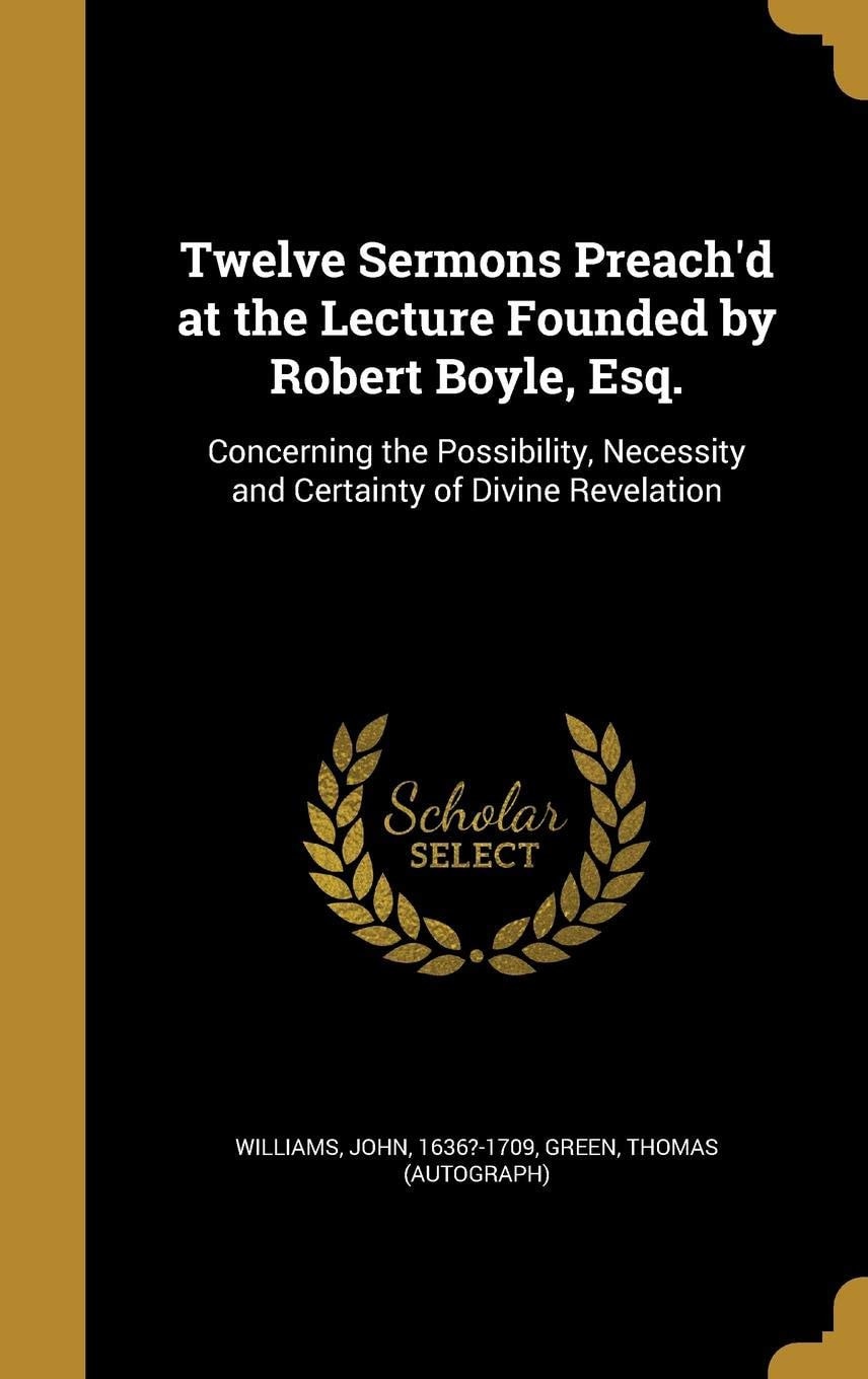 Twelve Sermons Preach'd at the Lecture Founded by Robert Boyle, Esq. Concerning the Possibility, Necessity and Certainty of Divine Revelation
