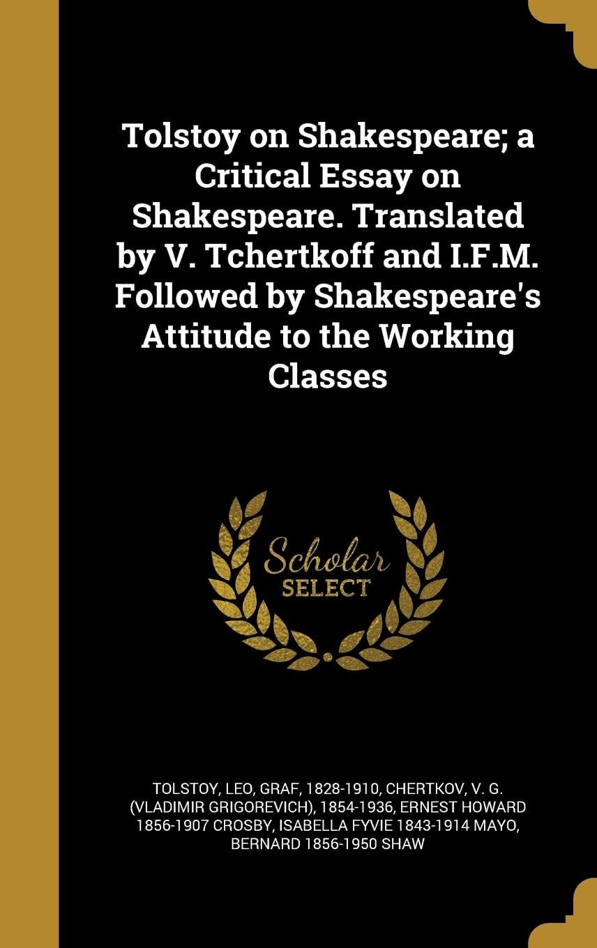 Tolstoy on Shakespeare; a Critical Essay on Shakespeare. Translated by V. Tchertkoff and I. F. M. Followed by Shakespeare's Attitude to the Working Classes