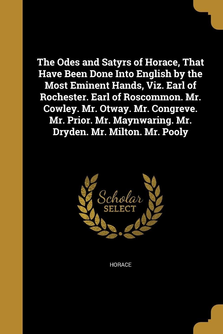 The Odes and Satyrs of Horace, That Have Been Done Into English by the Most Eminent Hands, Viz. Earl of Rochester. Earl of Roscommon. Mr. Cowley. Mr. Otway. Mr. Congreve. Mr. Prior. Mr. Maynwaring. Mr. Dryden. Mr. Milton. Mr. Pooly