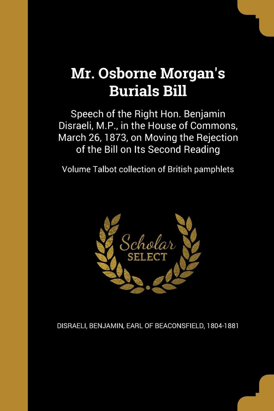 Mr. Osborne Morgan's Burials Bill Speech of the Right Hon. Benjamin Disraeli, M. P. , in the House of Commons, March 26, 1873, on Moving the Rejection of the Bill on Its Second Reading; Volume Talbot Collection of British Pamphlets