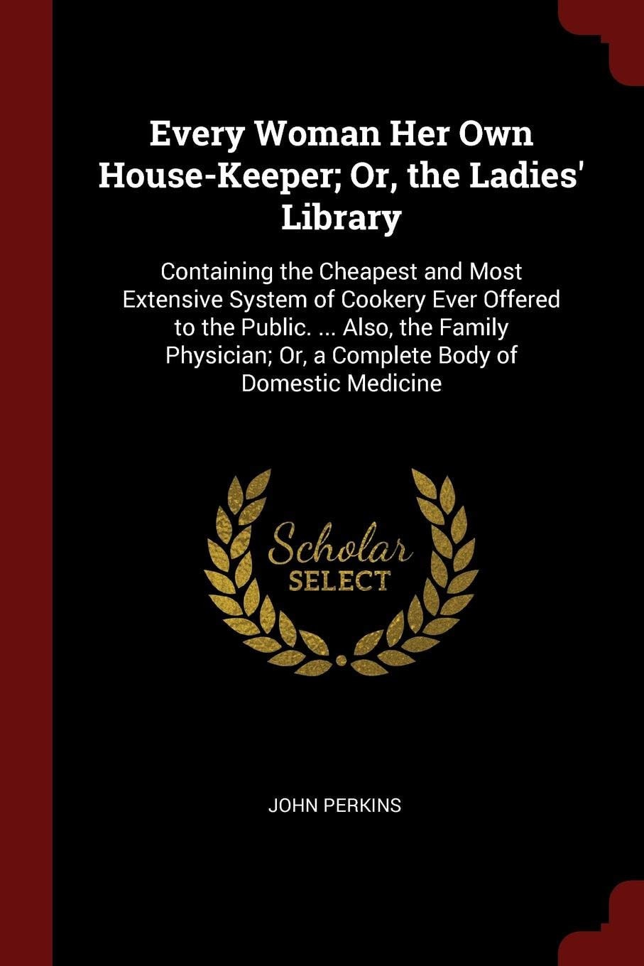 Every Woman Her Own House-Keeper; Or, the Ladies' Library Containing the Cheapest and Most Extensive System of Cookery Ever Offered to the Public. ... Also, the Family Physician; Or, a Complete Body of Domestic Medicine