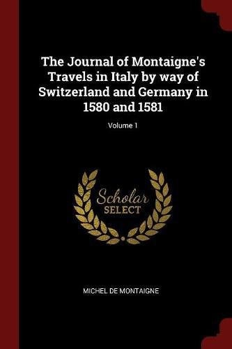 The Journal of Montaigne's Travels in Italy by Way of Switzerland and Germany in 1580 and 1581; Volume 1
