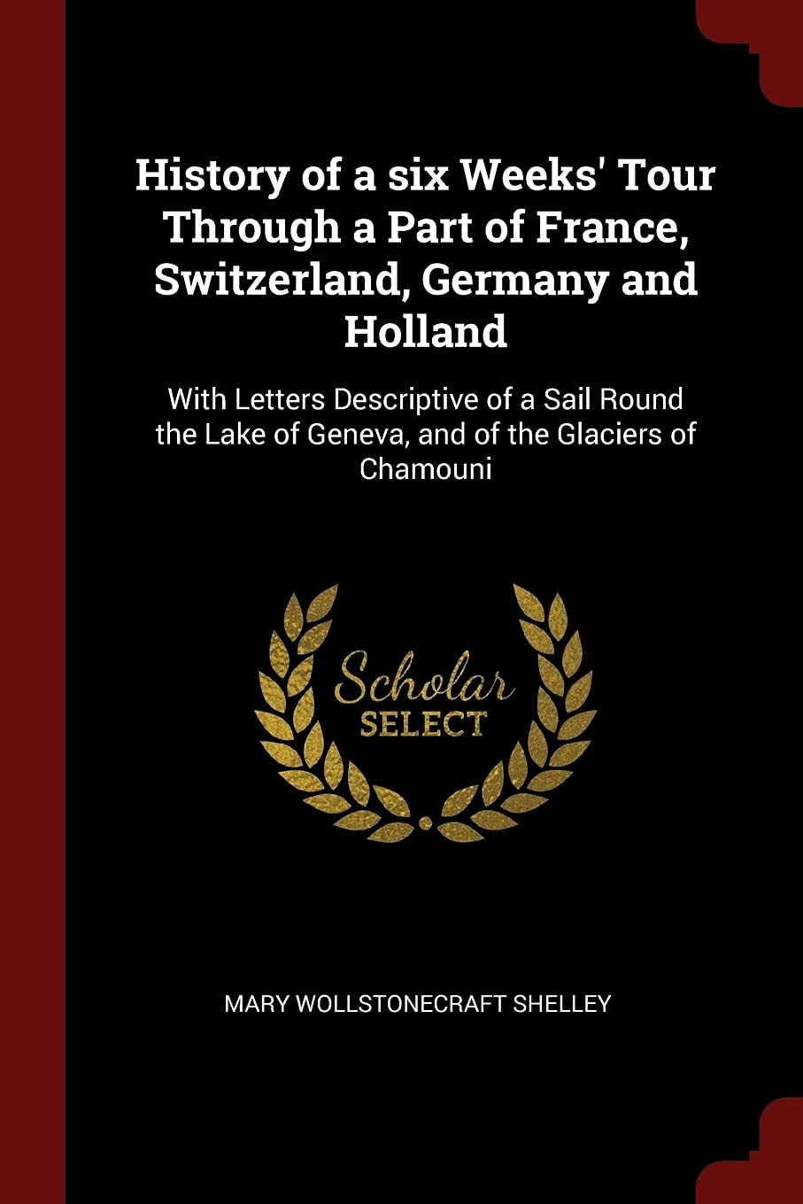 History of a Six Weeks' Tour Through a Part of France, Switzerland, Germany and Holland With Letters Descriptive of a Sail Round the Lake of Geneva, and of the Glaciers of Chamouni