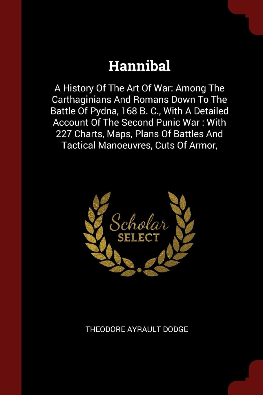 Hannibal A History Of The Art Of War: Among The Carthaginians And Romans Down To The Battle Of Pydna, 168 B. C., With A Detailed Account Of The Second Punic War: With 227 Charts, Maps, Plans Of Battles And Tactical Manoeuvres, Cuts Of Armor,
