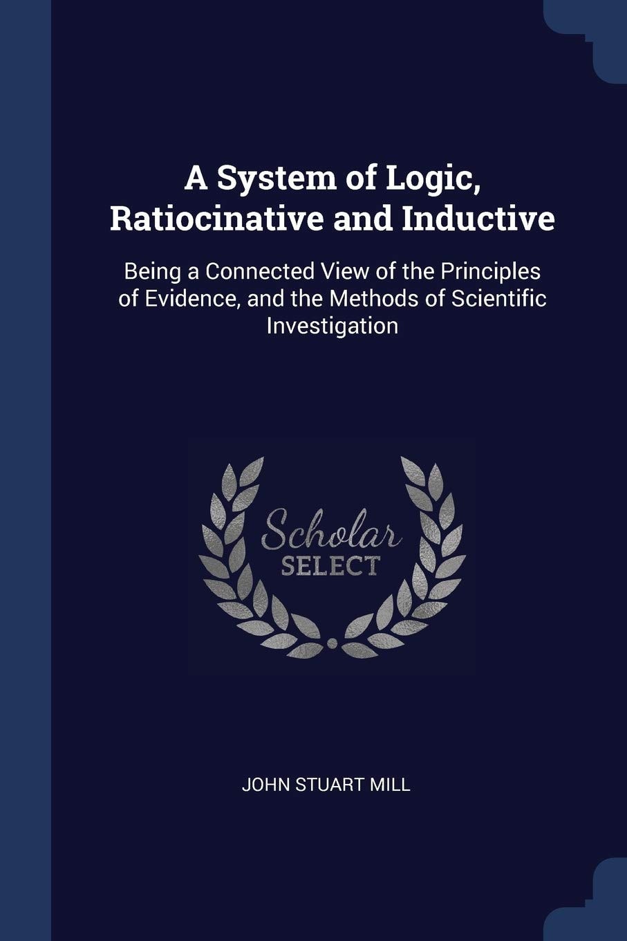 A System of Logic, Ratiocinative and Inductive Being a Connected View of the Principles of Evidence and the Methods of Scientific Investigation