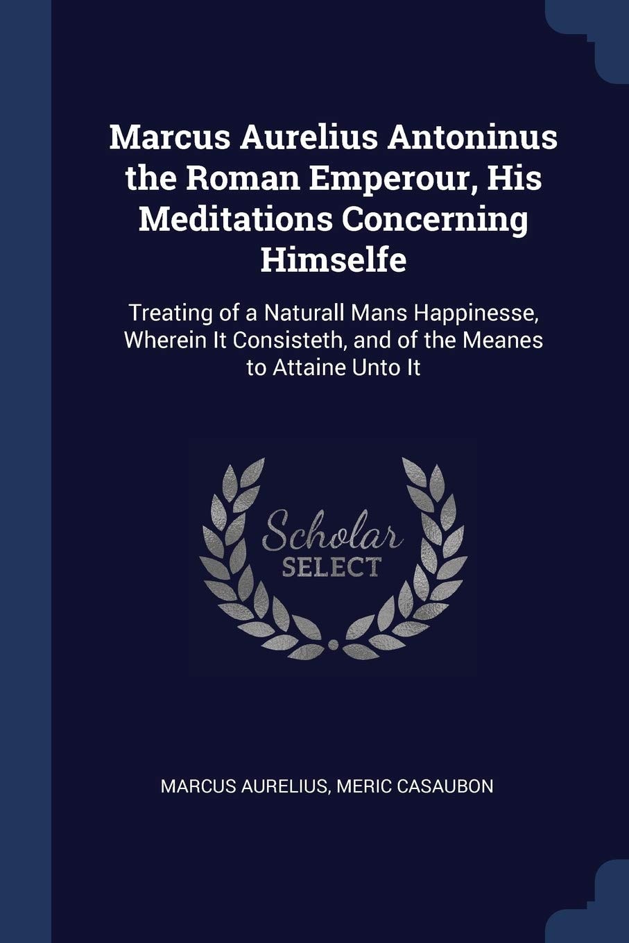 Marcus Aurelius Antoninus the Roman Emperour, His Meditations Concerning Himselfe Treating of a Naturall Mans Happinesse, Wherein It Consisteth, and of the Meanes to Attaine Unto It