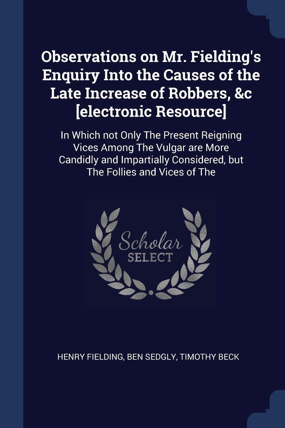 Observations on Mr. Fielding's Enquiry Into the Causes of the Late Increase of Robbers, &c [electronic Resource] In Which Not Only The Present Reigning Vices Among The Vulgar are More Candidly and Impartially Considered, But The Follies and Vices of The