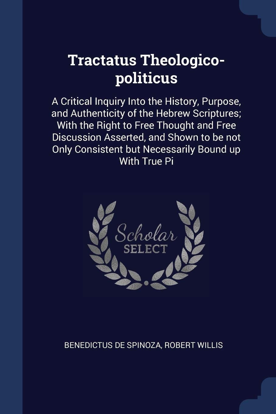 Tractatus Theologico-Politicus A Critical Inquiry Into the History, Purpose, and Authenticity of the Hebrew Scriptures; with the Right to Free Thought and Free Discussion Asserted, and Shown to Be Not Only Consistent But Necessarily Bound Up with True Pi