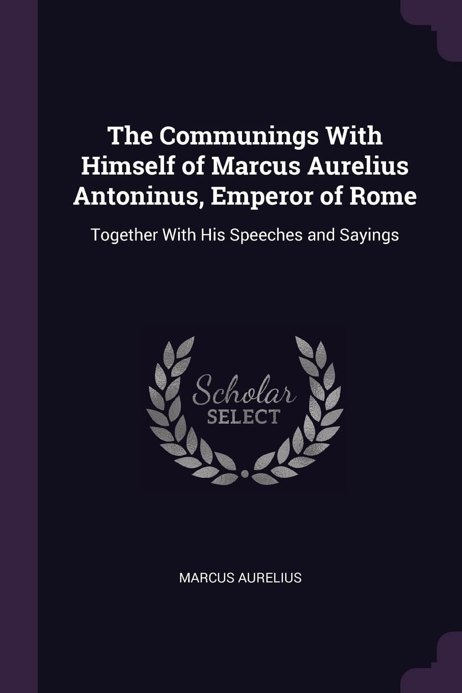 The Communings With Himself of Marcus Aurelius Antoninus, Emperor of Rome Together With His Speeches and Sayings