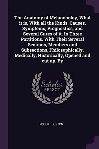 The Anatomy of Melancholoy, What it Is, With All the Kinds, Causes, Symptoms, Prognostics, and Several Cures of It. In Three Partitions. With Their Several Sections, Members and Subsections, Philosophically, Medically, Historically, Opened and Cut Up. By