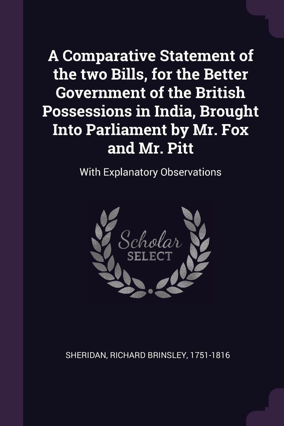 A Comparative Statement of the Two Bills, for the Better Government of the British Possessions in India, Brought Into Parliament by Mr. Fox and Mr. Pitt With Explanatory Observations