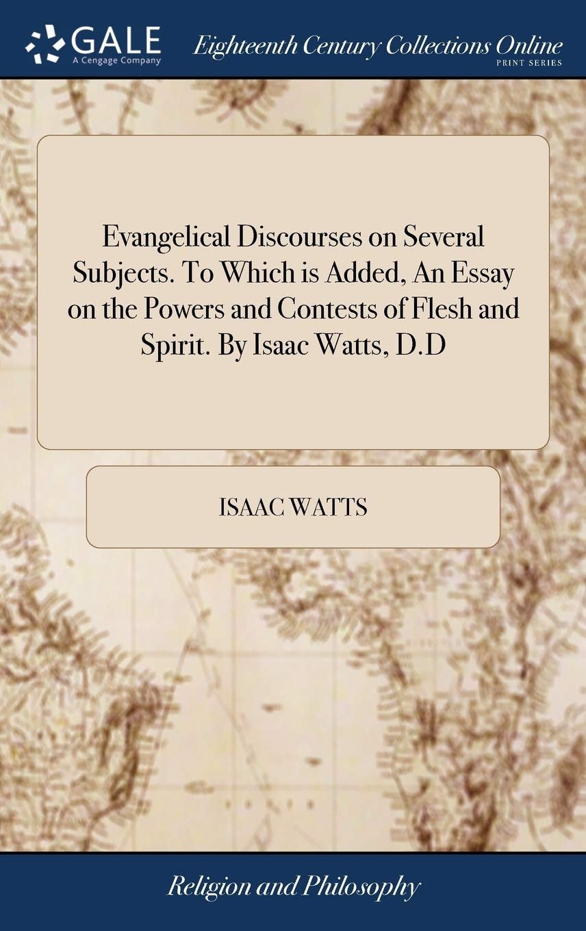 Evangelical Discourses on Several Subjects. to Which Is Added, an Essay on the Powers and Contests of Flesh and Spirit. by Isaac Watts, D. D