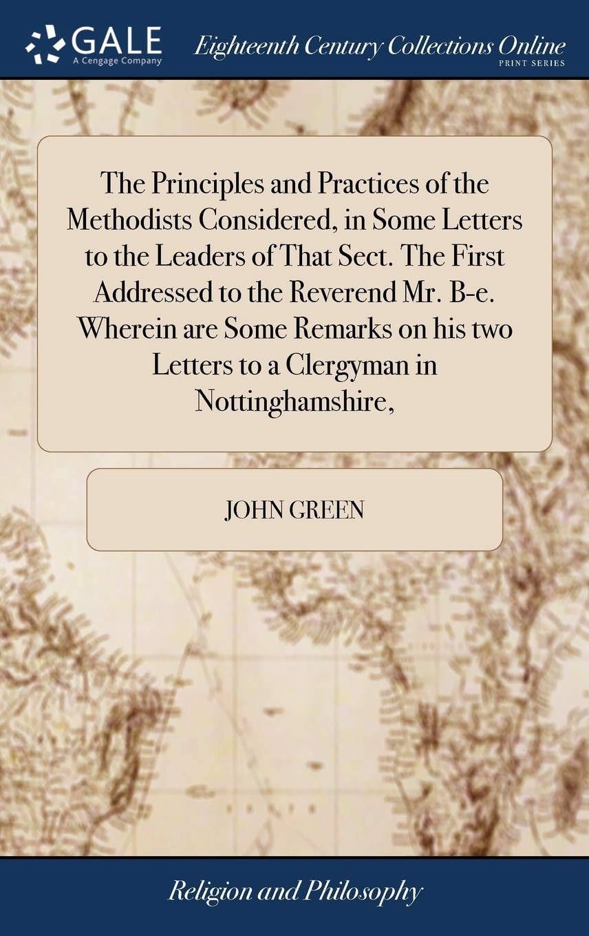 The Principles and Practices of the Methodists Considered, in Some Letters to the Leaders of That Sect. the First Addressed to the Reverend Mr. B-E. Wherein Are Some Remarks on His Two Letters to a Clergyman in Nottinghamshire,