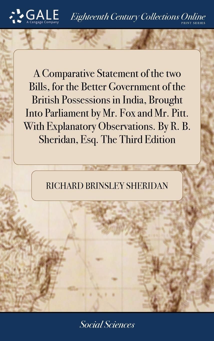 A Comparative Statement of the Two Bills, for the Better Government of the British Possessions in India, Brought Into Parliament by Mr. Fox and Mr. Pitt. with Explanatory Observations. by R. B. Sheridan, Esq. the Third Edition