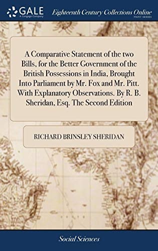A Comparative Statement of the Two Bills, for the Better Government of the British Possessions in India, Brought Into Parliament by Mr. Fox and Mr. Pitt. with Explanatory Observations. by R. B. Sheridan, Esq. the Second Edition