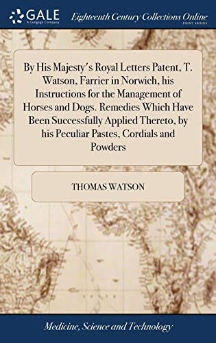 By His Majesty's Royal Letters Patent, T. Watson, Farrier in Norwich, His Instructions for the Management of Horses and Dogs. Remedies Which Have Been Successfully Applied Thereto, by His Peculiar Pastes, Cordials and Powders
