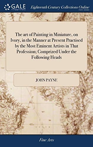 The Art of Painting in Miniature, on Ivory, in the Manner at Present Practised by the Most Eminent Artists in That Profession; Comprized Under the Following Heads Viz. .... An Original Work Never Before Published by John Payne