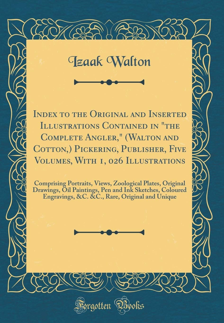 Index to the Original and Inserted Illustrations Contained in the Complete Angler, (Walton and Cotton, ) Pickering, Publisher, Five Volumes, with 1, 026 Illustrations Comprising Portraits, Views, Zoological Plates, Original Drawings, Oil Paintings, Pen