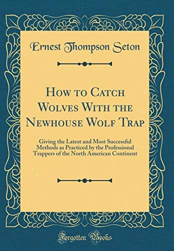 How to Catch Wolves with the Newhouse Wolf Trap Giving the Latest and Most Successful Methods As Practiced by the Professional Trappers of the North American Continent (Classic Reprint)