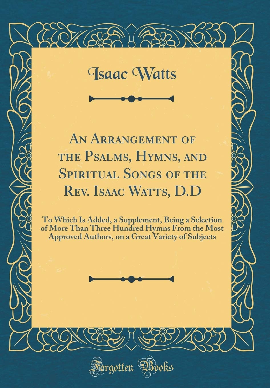 An Arrangement of the Psalms, Hymns, and Spiritual Songs of the Rev. Isaac Watts, D. D To Which Is Added, a Supplement, Being a Selection of More Than Three Hundred Hymns from the Most Approved Authors, on a Great Variety of Subjects (Classic Reprint)