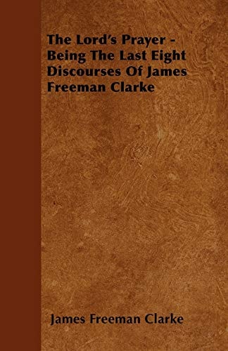 The Lord's Prayer - Being the Last Eight Discourses of James Freeman Clarke