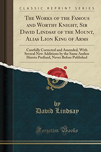 The Works of the Famous and Worthy Knight, Sir David Lindsay of the Mount, Alias Lion King of Arms Carefully Corrected and Amended, with Several New Additions by the Same Author Hereto Prefixed, Never Before Published (Classic Reprint)