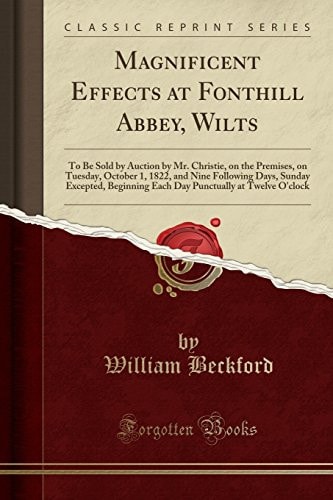 Magnificent Effects at Fonthill Abbey, Wilts To Be Sold by Auction by Mr. Christie, on the Premises, on Tuesday, October 1, 1822, and Nine Following Days, Sunday Excepted, Beginning Each Day Punctually at Twelve O'Clock (Classic Reprint)