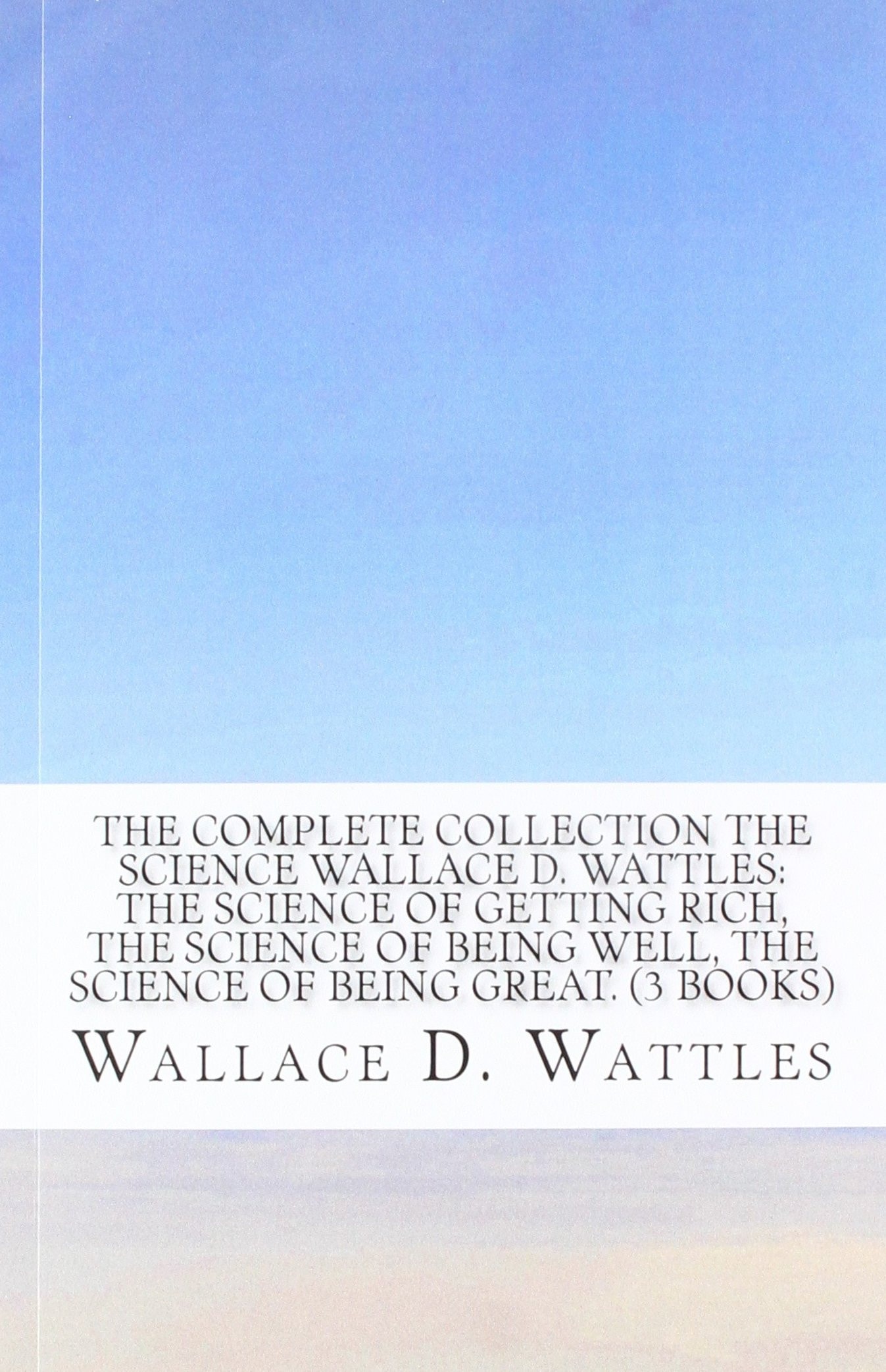 The Complete Collection the Science Wallace D. Wattles: the Science of Getting Rich, the Science of Being Well, the Science of Being Great. (3 Books)
