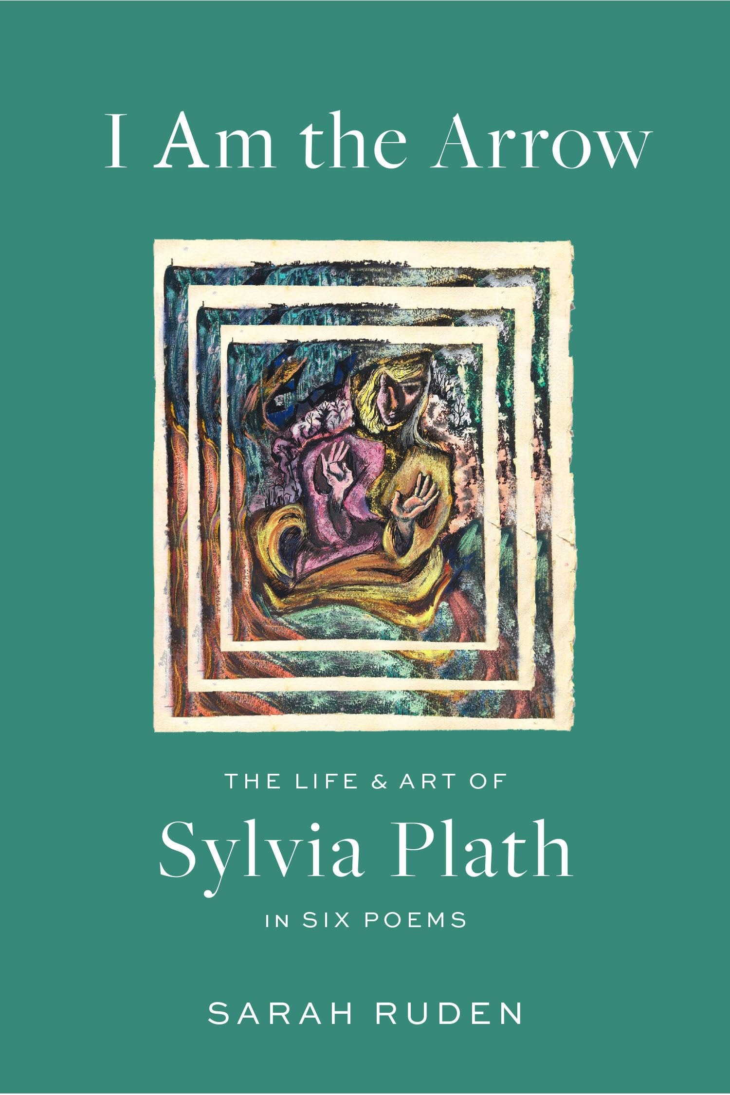 I Am the Arrow The Life and Art of Sylvia Plath in Six Poems