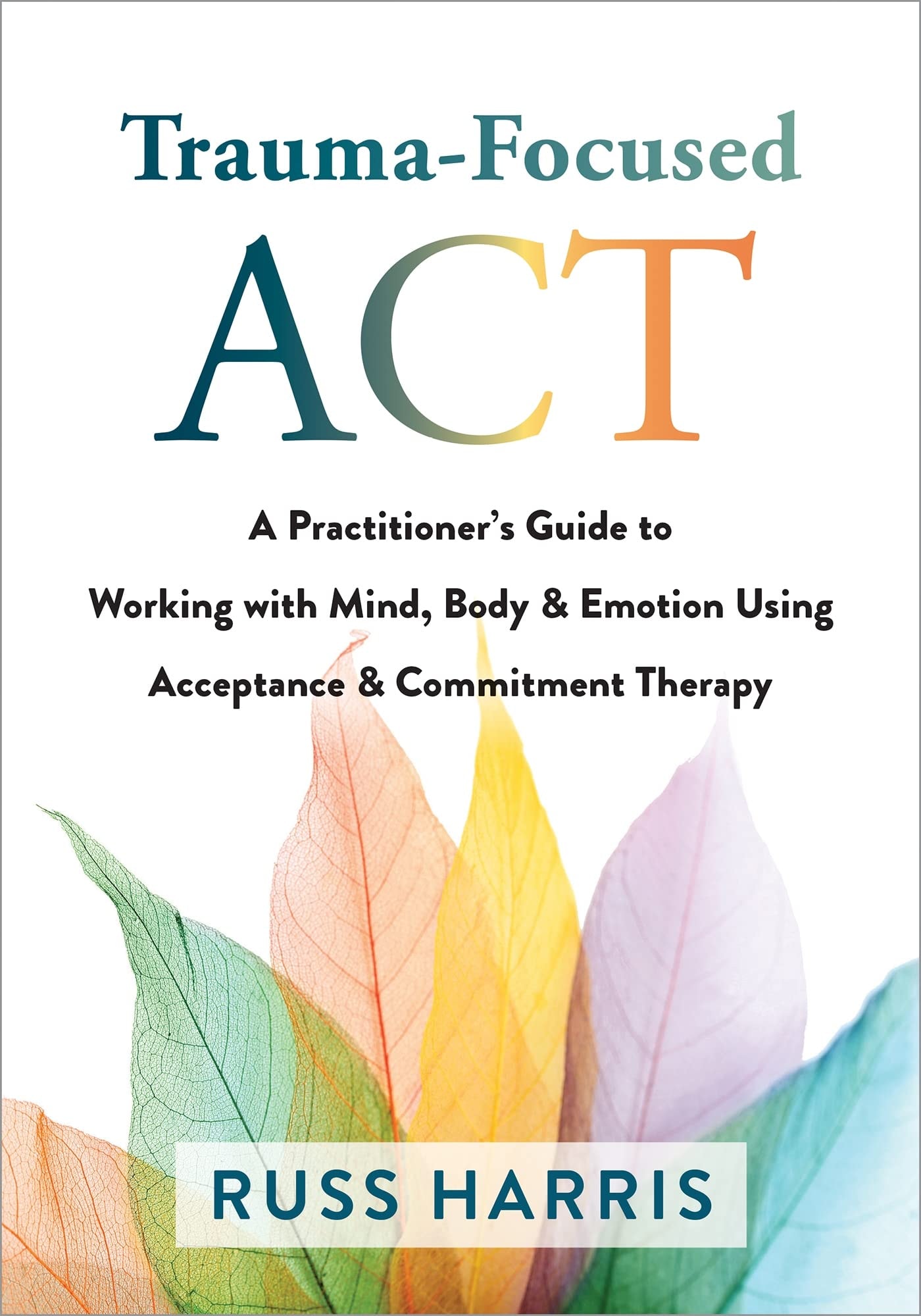 Trauma-focused ACT A Practitioner's Guide to Working with Mind, Body, and Emotion Using Acceptance and Commitment Therapy