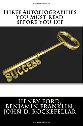 Three Autobiographies You Must Read Before You Die The Autobiography of Henry Ford, Benjamin Franklin, and John D. Rockefeller