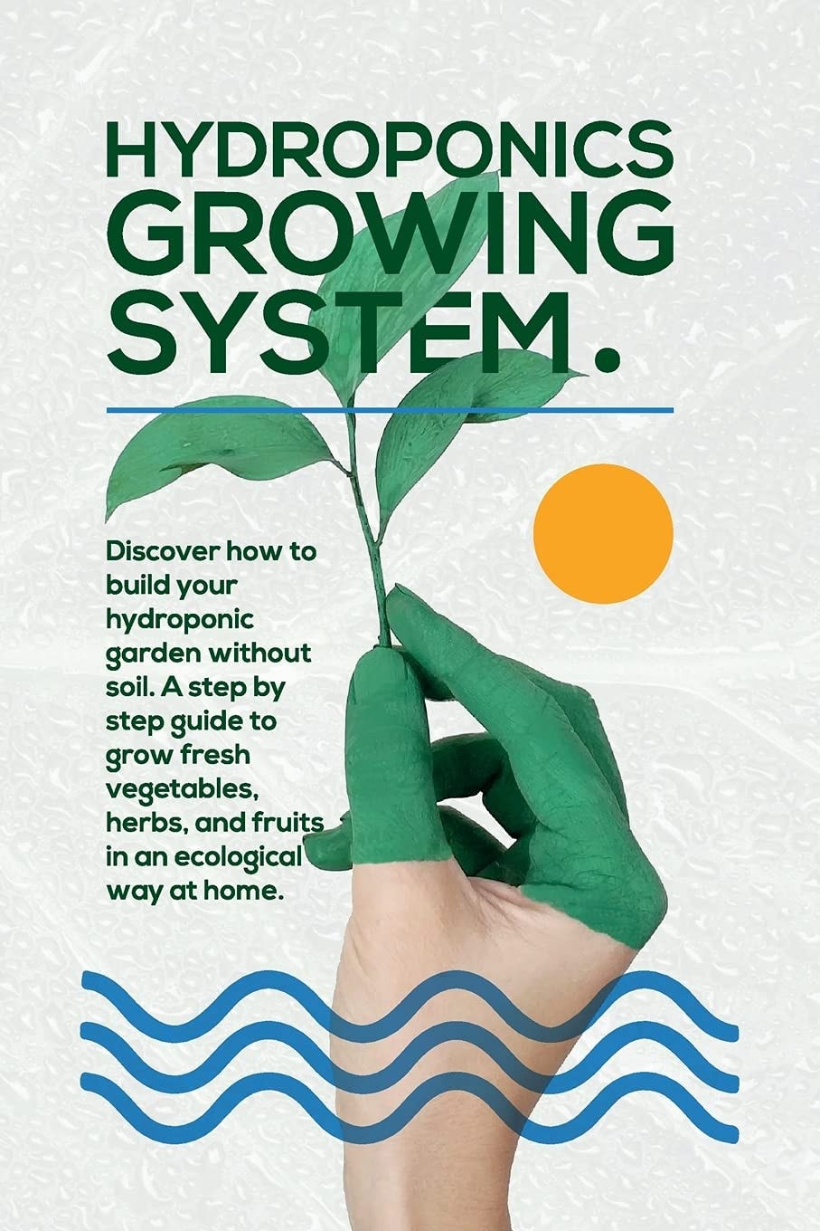 Hydroponics Growing System The Essential Guide to Build a Hydroponic System and Grow Vegetables; Herbs and Fruits in an Organic Way. Discover how to Start Even If You Are a Beginner in Gardening