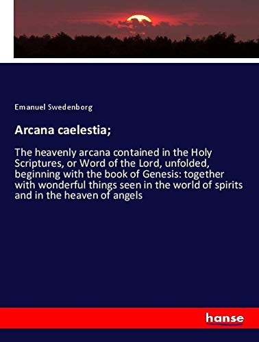 Arcana Caelestia; The Heavenly Arcana Contained In The Holy Scriptures, Or Word Of The Lord, Unfolded, Beginning With The Book Of Genesis: Together With Wonderful Things Seen In The World Of Spirits And In The Heaven Of Angels