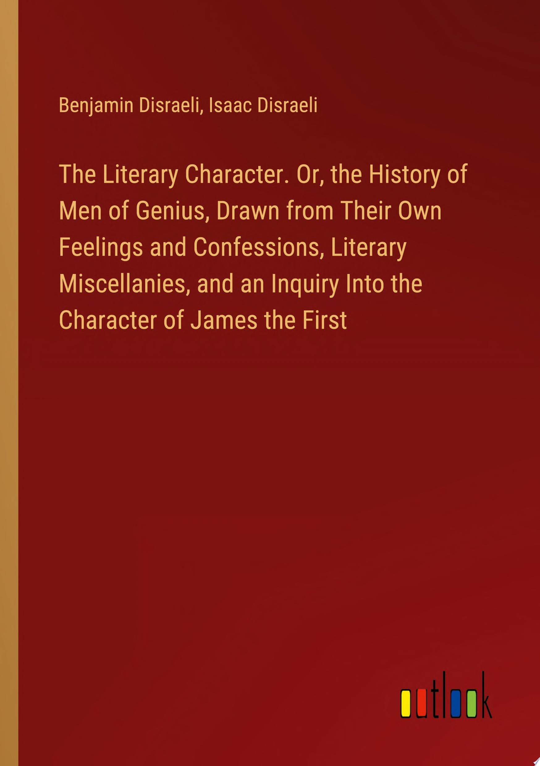 The Literary Character. Or, the History of Men of Genius, Drawn from Their Own Feelings and Confessions, Literary Miscellanies, and an Inquiry Into the Character of James the First