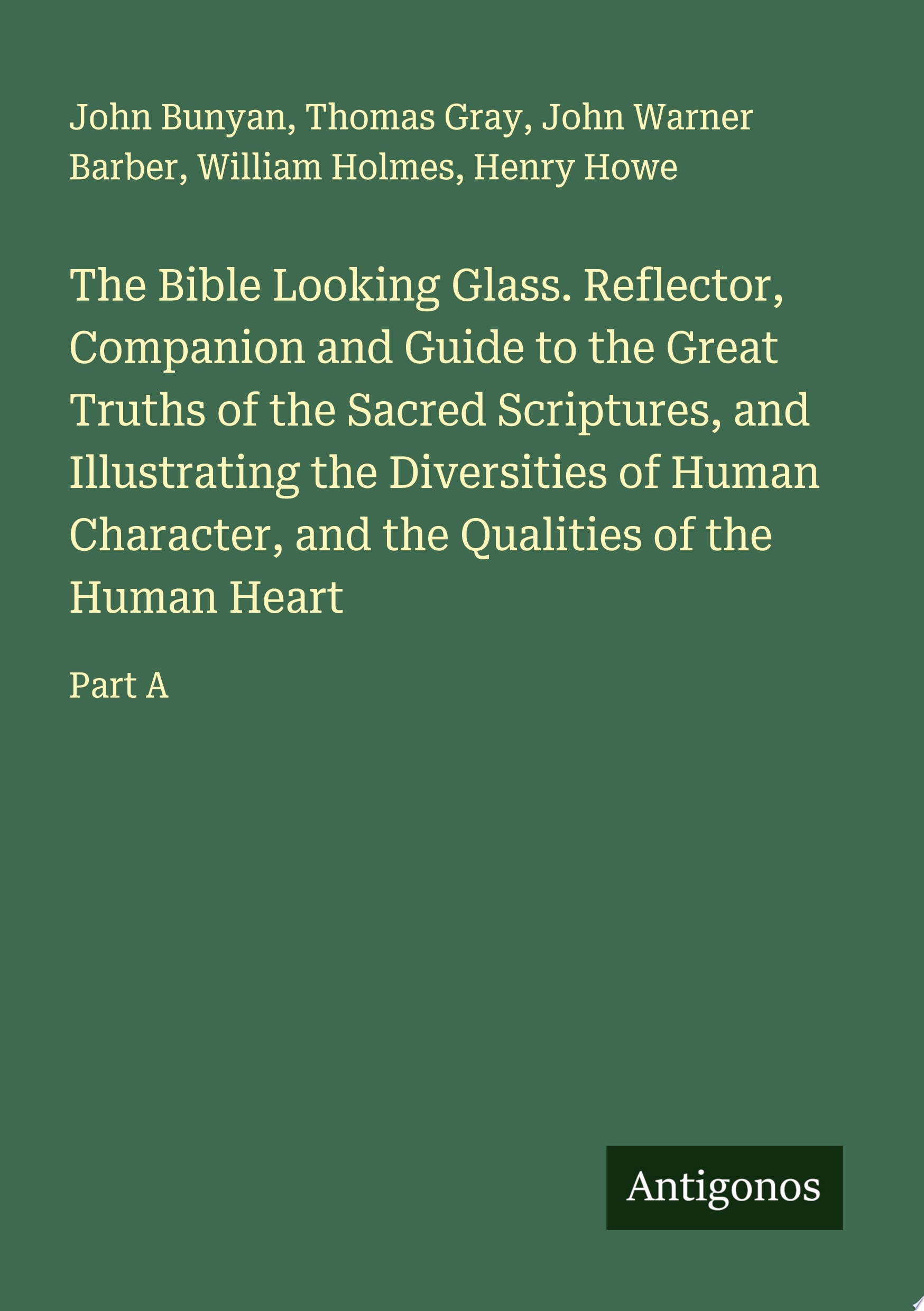 The Bible Looking Glass. Reflector, Companion and Guide to the Great Truths of the Sacred Scriptures, and Illustrating the Diversities of Human Character, and the Qualities of the Human Heart Part A