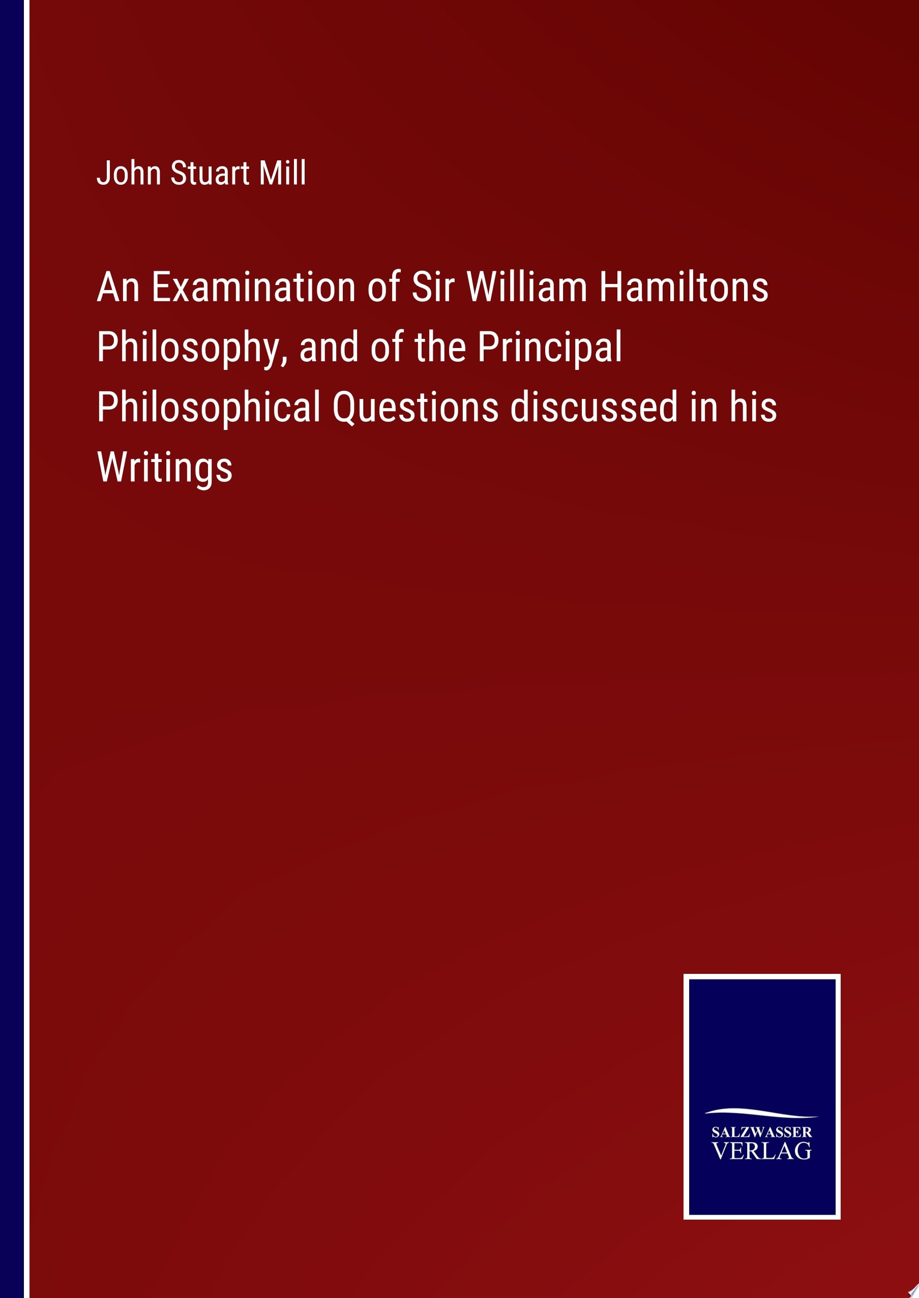 An Examination of Sir William Hamiltons Philosophy, and of the Principal Philosophical Questions discussed in his Writings