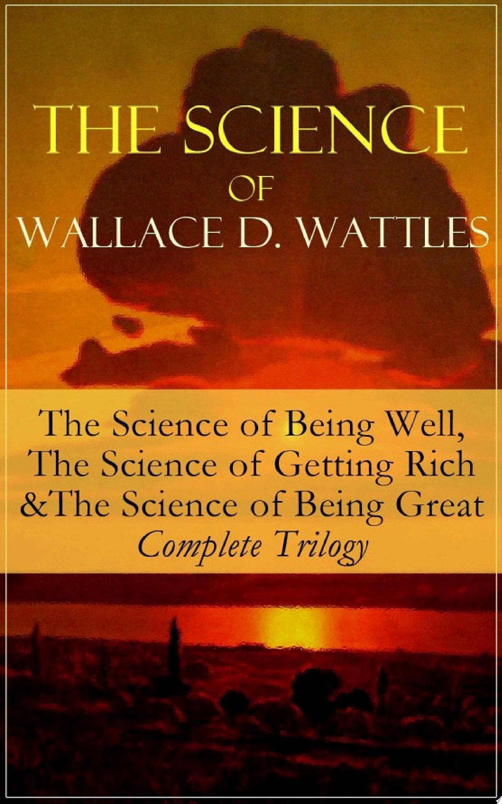 The Science of Wallace D. Wattles: The Science of Being Well, The Science of Getting Rich & The Science of Being Great - Complete Trilogy From one of the New Thought pioneers, author of How to Promote Yourself, New Science of Living and Healing, Hellfire Harrison, A New Christ, How to Get What You Want and Jesus The Man and His Work