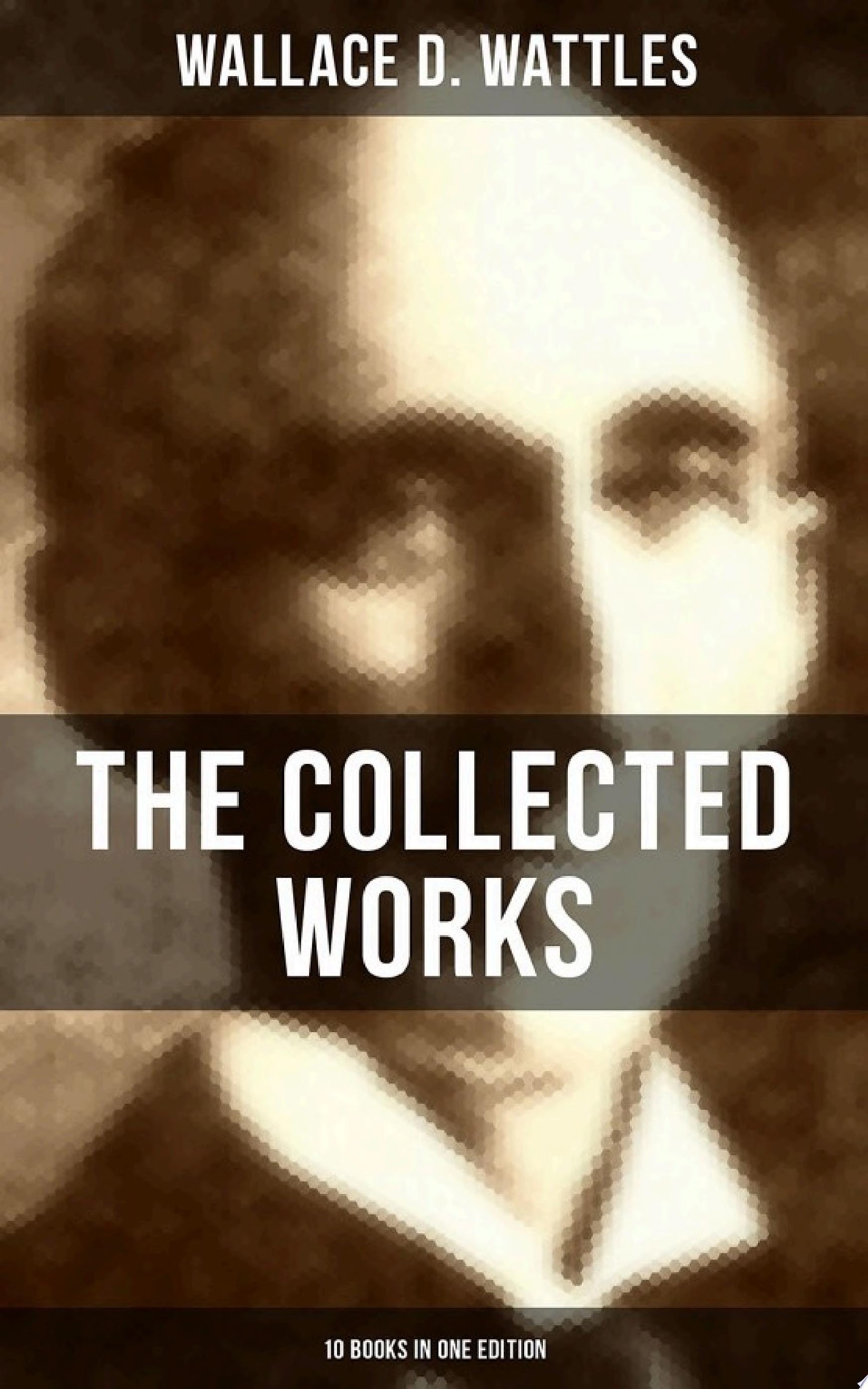 THE COLLECTED WORKS OF WALLACE D. WATTLES (10 Books in One Edition) The Science of Getting Rich, The Science of Being Well, The Science of Being Great, How to Get What You Want and more