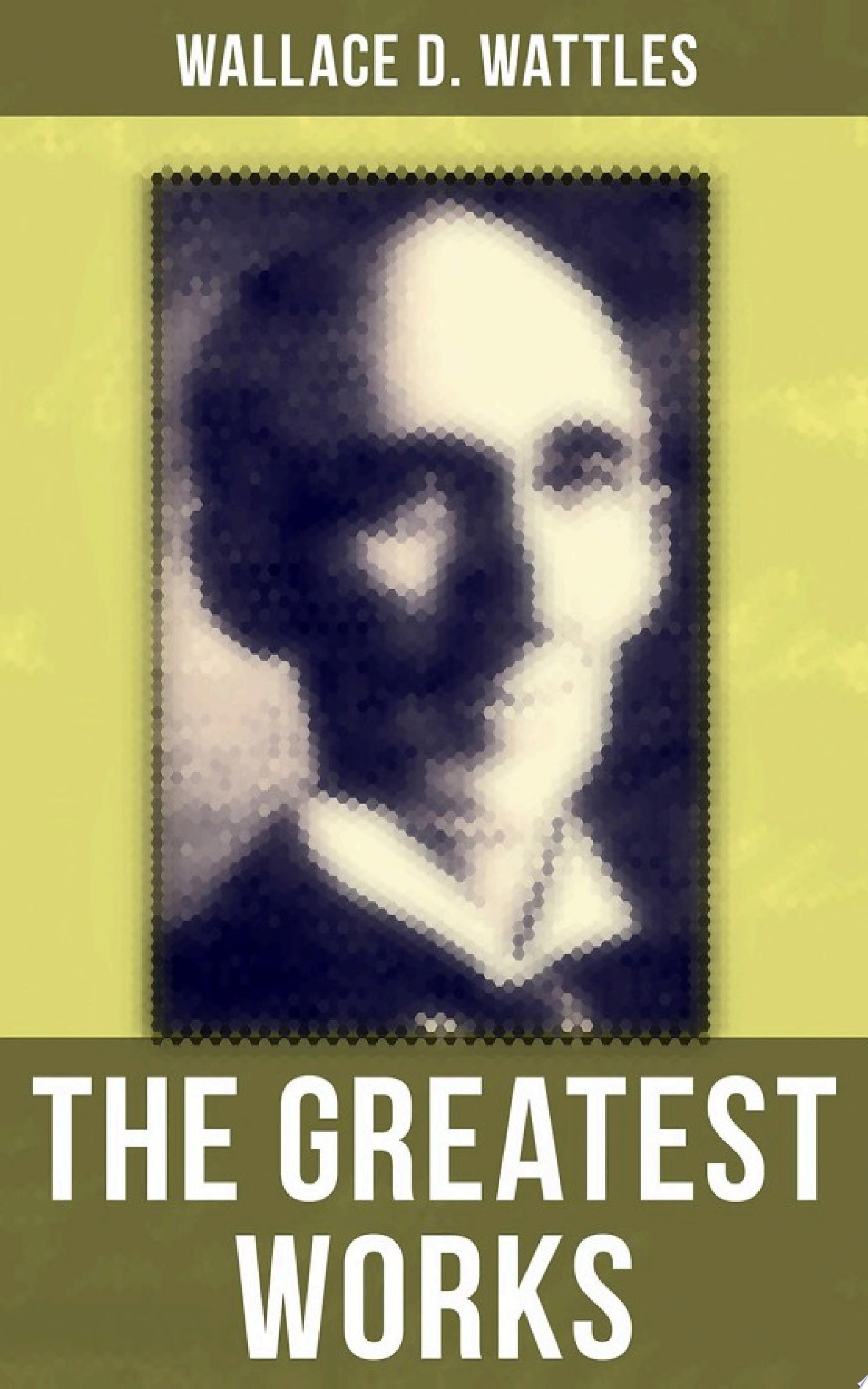 The Greatest Works of Wallace D. Wattles The Science of Getting Rich, The Science of Being Well, The Science of Being Great, The Personal Power Course, A New Christ and more