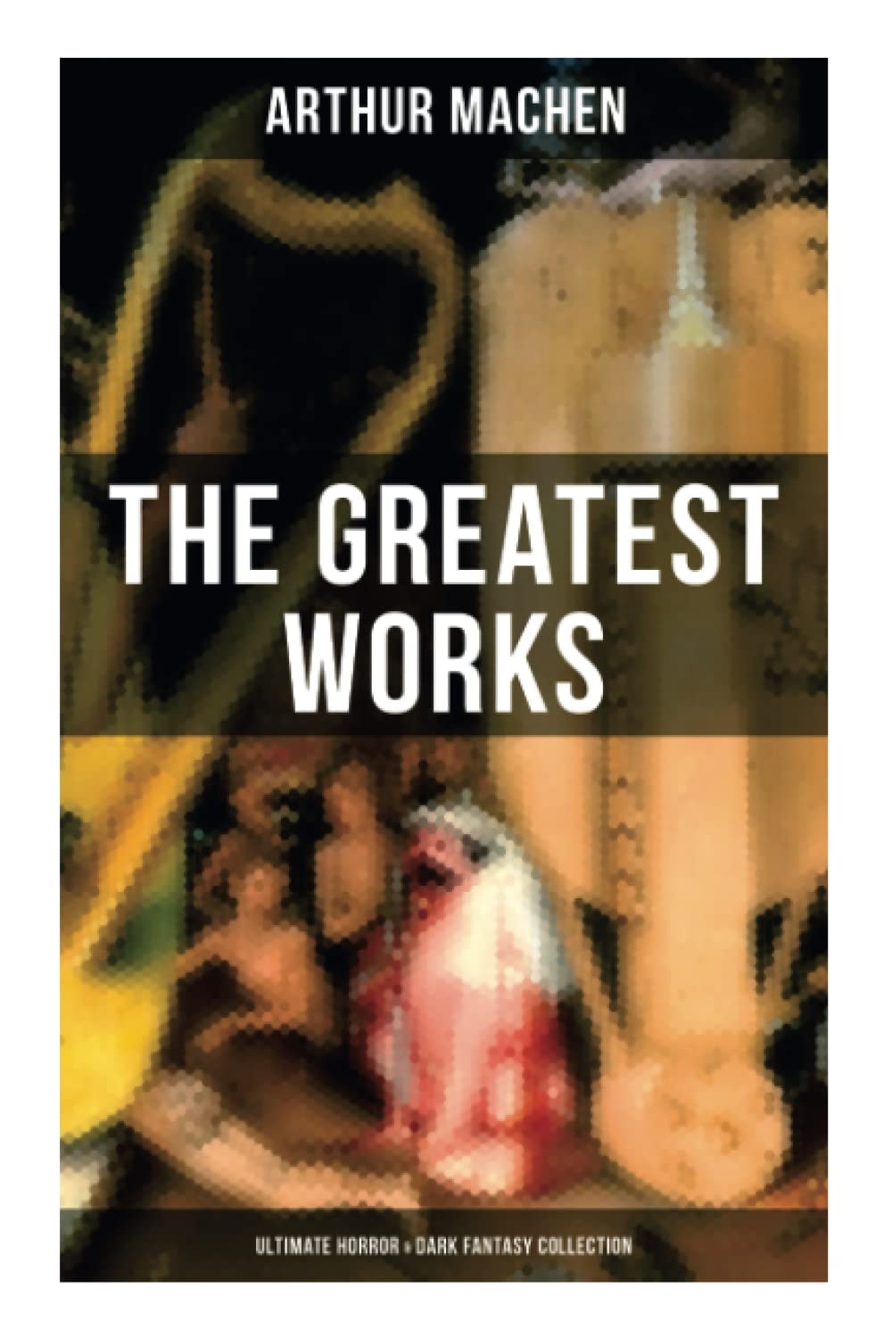 The Greatest Works of Arthur Machen - Ultimate Horror & Dark Fantasy Collection: The Three Impostors, The Hill of Dreams, The Terror, The Secret Glory, The White People